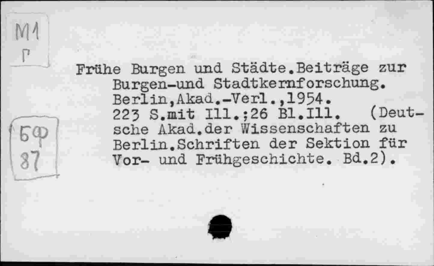 ﻿Ml
г
Frühe Burgen und Städte.Beiträge zur Burgen-und Stadtkernforschung. Berlin,Akad,-Verl.,1954.
223 S.mit Ill.;26 Bl.Ill. (Deutsche Akad.der Wissenschaften zu Berlin.Schriften der Sektion für Vor- und Frühgeschichte. Bd.2).